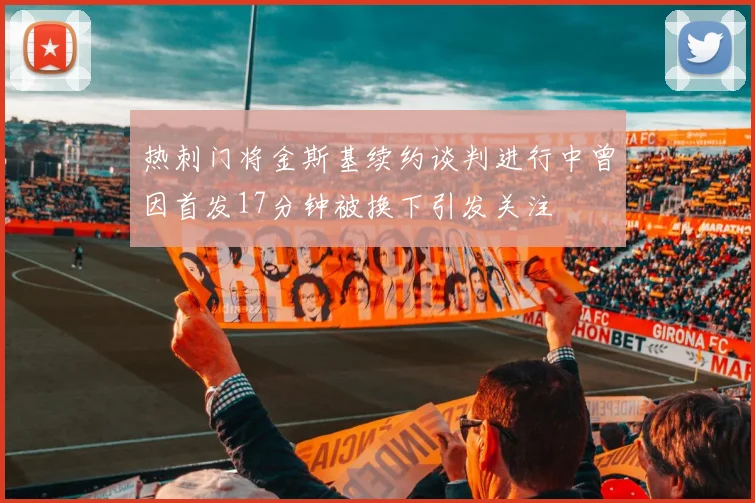 热刺门将金斯基续约谈判进行中曾因首发17分钟被换下引发关注