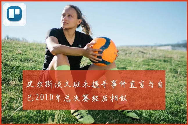 皮尔斯谈文班未握手事件直言与自己2010年总决赛经历相似