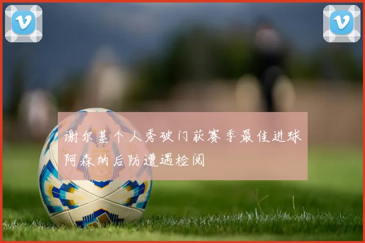 谢尔基个人秀破门获赛季最佳进球阿森纳后防遭遇检阅