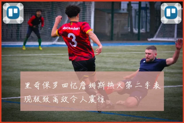里奇保罗回忆詹姆斯热火第二季表现极致高效令人震惊