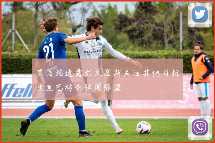 罗马诺透露尤文图斯关注其他目标莫里巴转会传闻降温