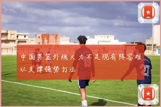 中国男篮外线火力不足现有阵容难以支撑强势打法