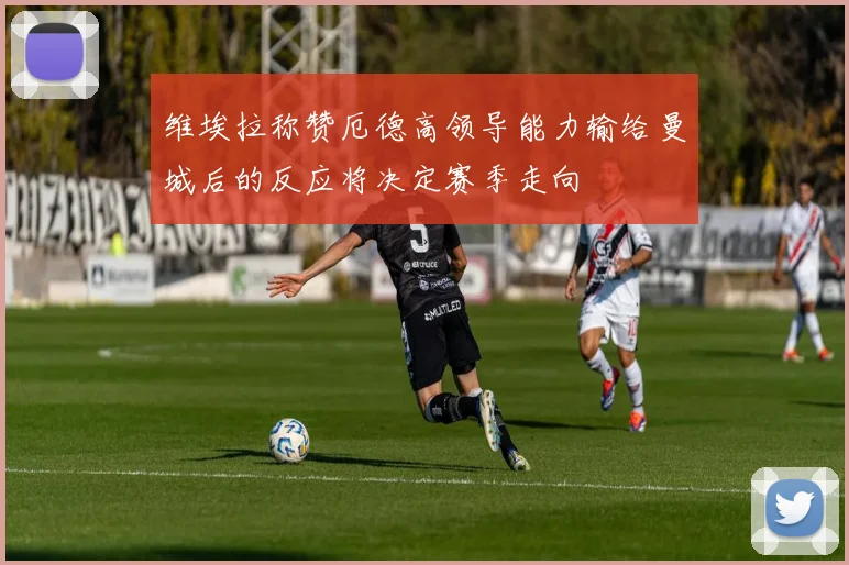 维埃拉称赞厄德高领导能力输给曼城后的反应将决定赛季走向