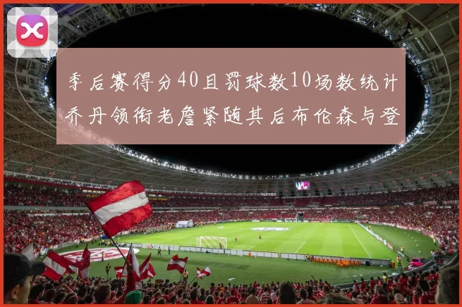 季后赛得分40且罚球数10场数统计乔丹领衔老詹紧随其后布伦森与登库并肩奋战