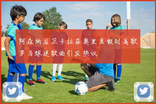 阿森纳后卫卡拉菲奥里度假时高歌罗马球迷歌曲引发热议