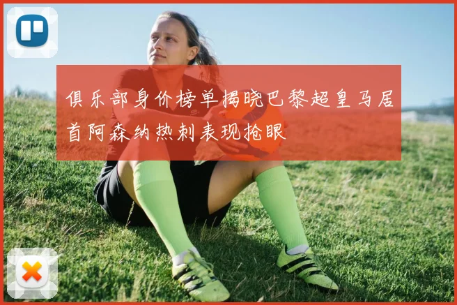 俱乐部身价榜单揭晓巴黎超皇马居首阿森纳热刺表现抢眼