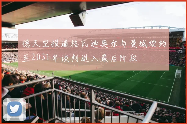 德天空报道格瓦迪奥尔与曼城续约至2031年谈判进入最后阶段