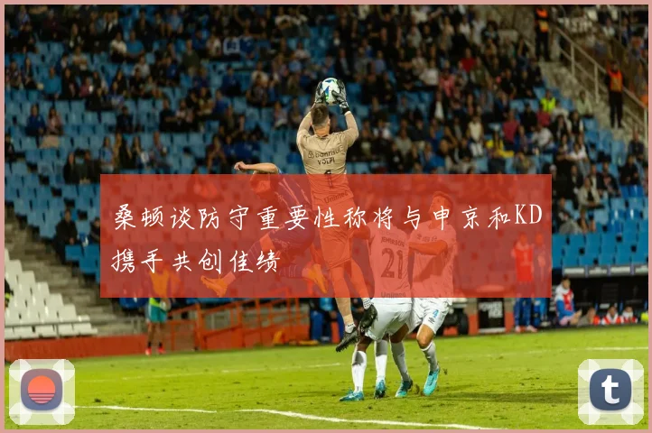 桑顿谈防守重要性称将与申京和KD携手共创佳绩