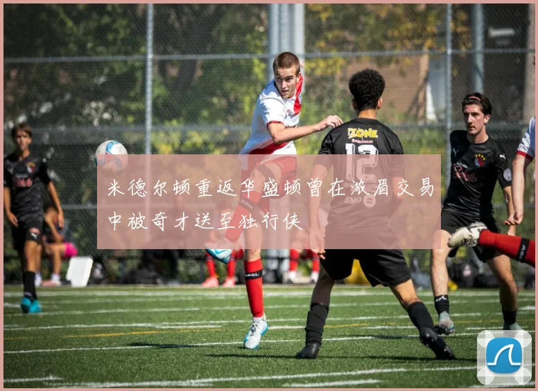 米德尔顿重返华盛顿曾在浓眉交易中被奇才送至独行侠