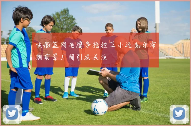 快船篮网老鹰争抢控卫小迈克尔布朗前景广阔引发关注