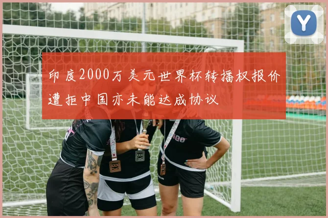 印度2000万美元世界杯转播权报价遭拒中国亦未能达成协议