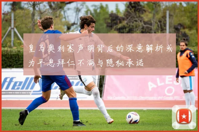 皇马奥利塞声明背后的深意解析或为平息拜仁不满与隐秘承诺