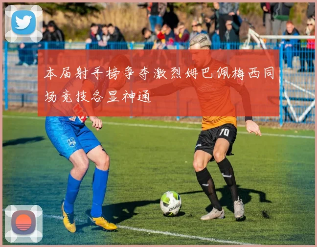 本届射手榜争夺激烈姆巴佩梅西同场竞技各显神通