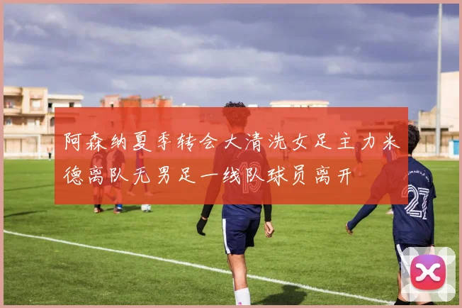 阿森纳夏季转会大清洗女足主力米德离队无男足一线队球员离开