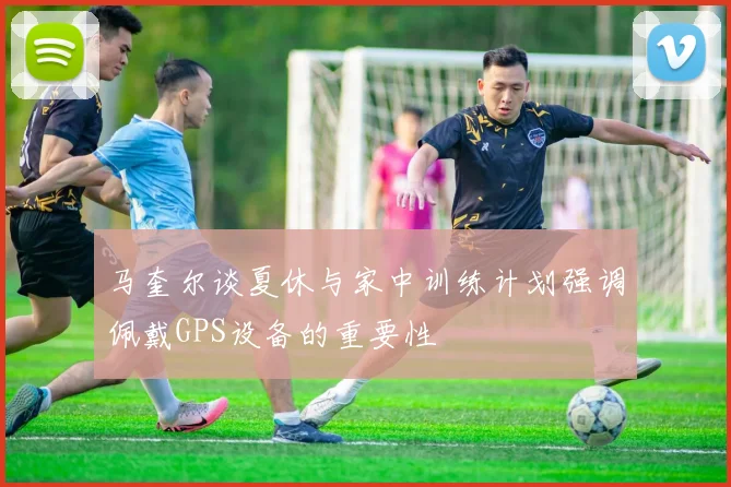 马奎尔谈夏休与家中训练计划强调佩戴GPS设备的重要性