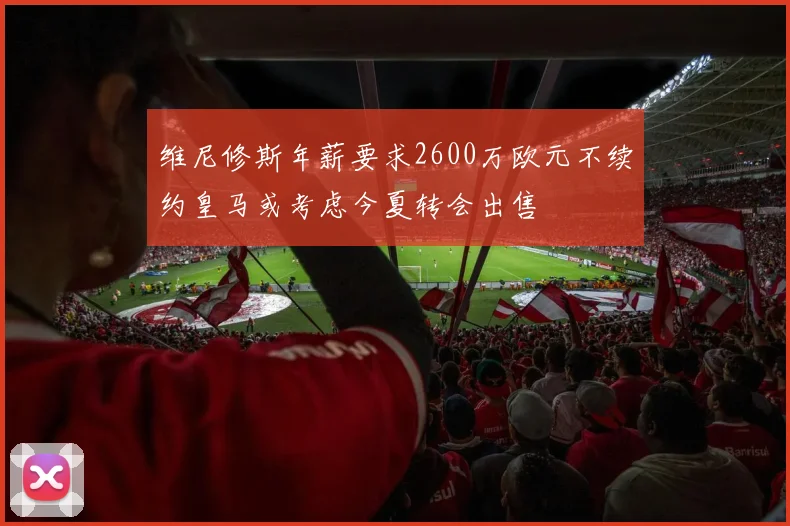 维尼修斯年薪要求2600万欧元不续约皇马或考虑今夏转会出售
