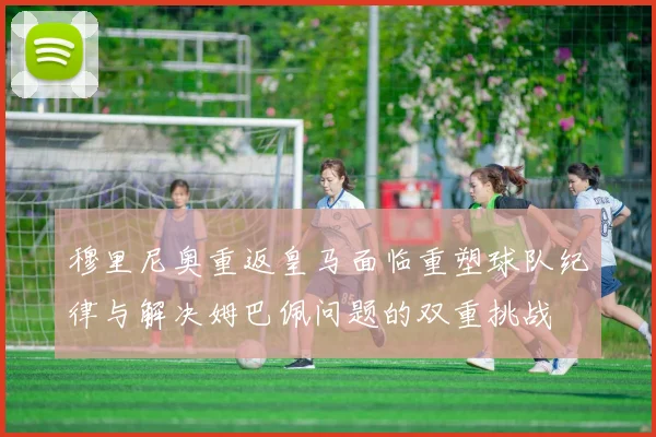穆里尼奥重返皇马面临重塑球队纪律与解决姆巴佩问题的双重挑战