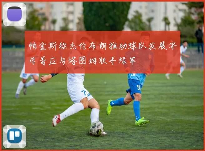 帕金斯称杰伦布朗推动球队发展字母哥应与塔图姆联手绿军