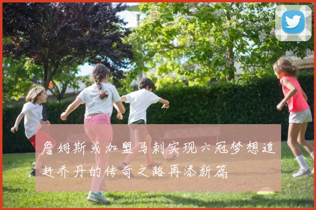 詹姆斯或加盟马刺实现六冠梦想追赶乔丹的传奇之路再添新篇