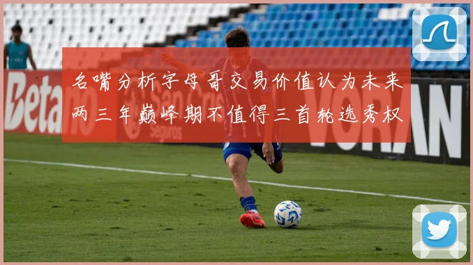 名嘴分析字母哥交易价值认为未来两三年巅峰期不值得三首轮选秀权