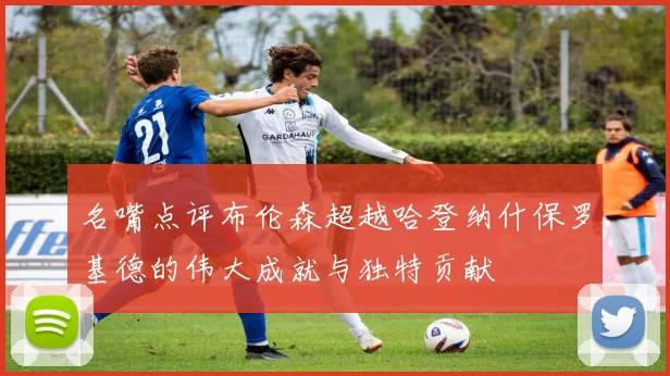 名嘴点评布伦森超越哈登纳什保罗基德的伟大成就与独特贡献