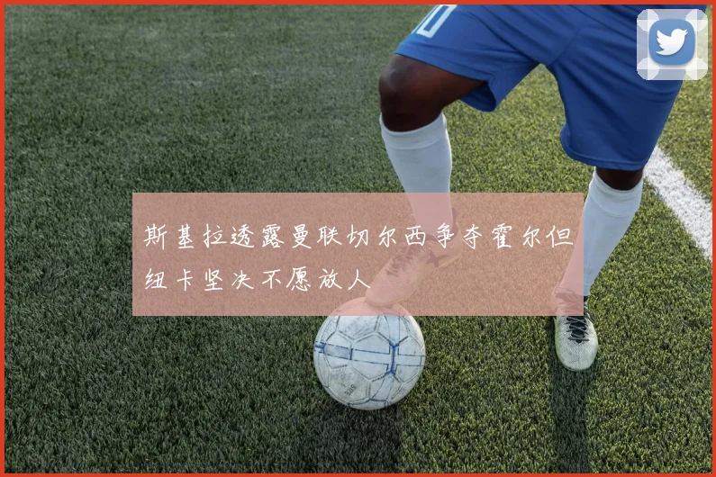 斯基拉透露曼联切尔西争夺霍尔但纽卡坚决不愿放人
