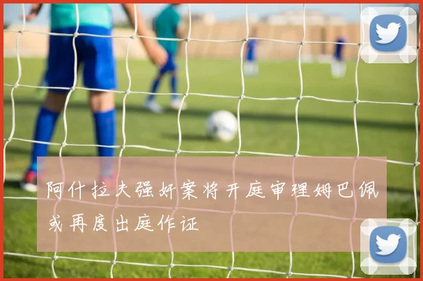 阿什拉夫强奸案将开庭审理姆巴佩或再度出庭作证
