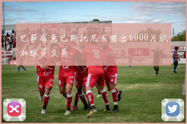 巴萨有意巴斯托尼或将出6000万欧加球员交易