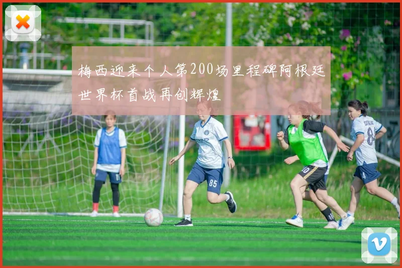 梅西迎来个人第200场里程碑阿根廷世界杯首战再创辉煌