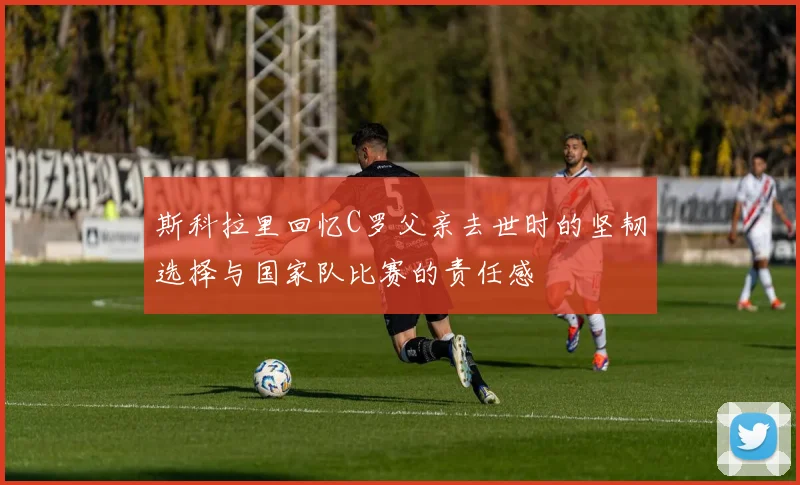 斯科拉里回忆C罗父亲去世时的坚韧选择与国家队比赛的责任感