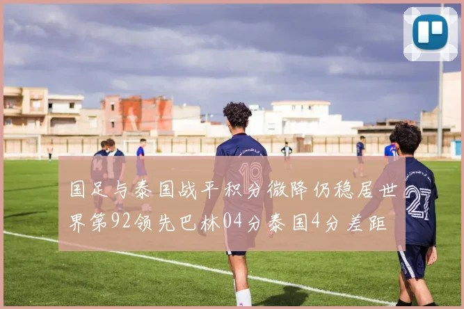 国足与泰国战平积分微降仍稳居世界第92领先巴林04分泰国4分差距