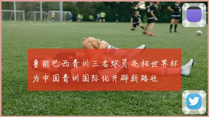 鲁能巴西青训三名球员亮相世界杯为中国青训国际化开辟新路径