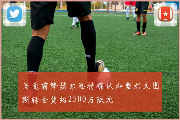 马竞前锋瑟尔洛特确认加盟尤文图斯转会费约2500万欧元