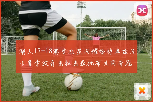 湖人17-18赛季众星闪耀哈特库兹马卡鲁索波普克拉克森托布共同夺冠的辉煌时刻