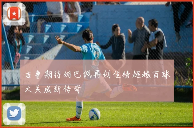 吉鲁期待姆巴佩再创佳绩超越百球大关成新传奇