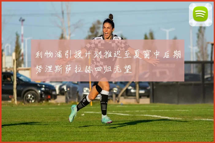 利物浦引援计划推迟至夏窗中后期努涅斯萨拉赫回归无望