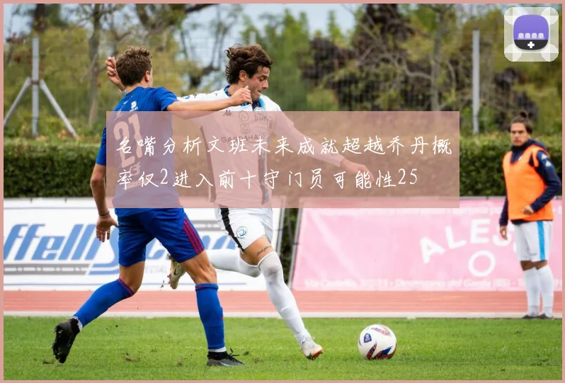名嘴分析文班未来成就超越乔丹概率仅2进入前十守门员可能性25